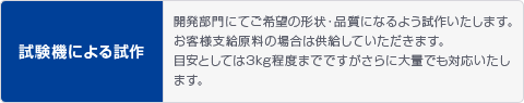 試験機による試作 開発部門にてご希望の形状・品質になるよう試作いたします。お客様支給原料の場合は供給していただきます。目安としては3kg程度までですがさらに大量でも対応いたします。