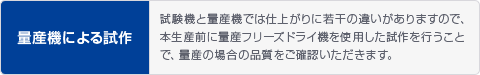 量産機による試作 試験機と量産機では仕上がりに若干の違いがありますので、本生産前に量産フリーズドライ機を使用した試作を行うことで、量産の場合の品質をご確認いただきます。