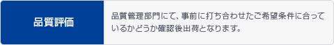 品質評価 品質管理部門にて、事前に打ち合わせたご希望条件に合っているかどうか確認後出荷となります。